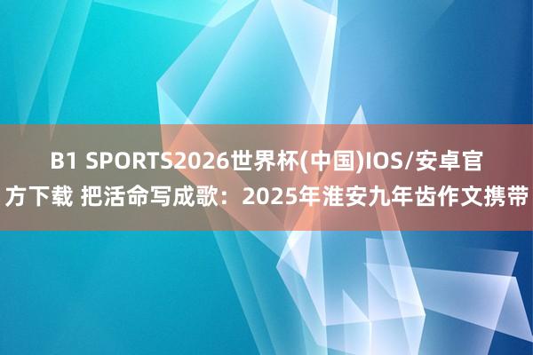 B1 SPORTS2026世界杯(中国)IOS/安卓官方下载 把活命写成歌:2025年淮安九年齿作文携带