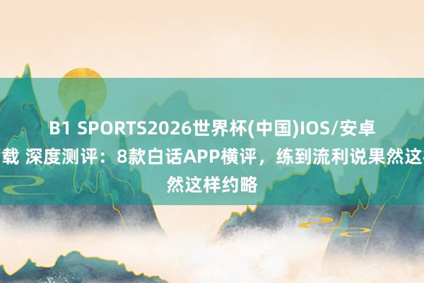 B1 SPORTS2026世界杯(中国)IOS/安卓官方下载 深度测评:8款白话APP横评,练到流利说果然这样约略