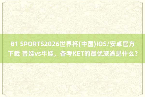 B1 SPORTS2026世界杯(中国)IOS/安卓官方下载 普娃vs牛娃，备考KET的最优旅途是什么？