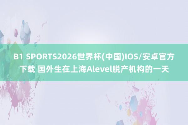 B1 SPORTS2026世界杯(中国)IOS/安卓官方下载 国外生在上海Alevel脱产机构的一天