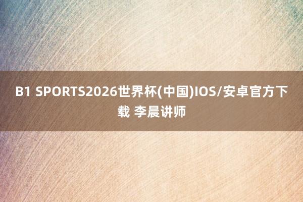 B1 SPORTS2026世界杯(中国)IOS/安卓官方下载 李晨讲师