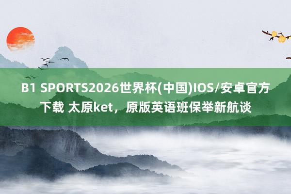 B1 SPORTS2026世界杯(中国)IOS/安卓官方下载 太原ket，原版英语班保举新航谈
