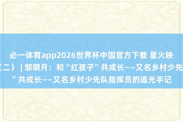 必一体育app2026世界杯中国官方下载 星火映初心 争作念大先生(二) | 邹明月:和“红孩子”共成长——又名乡村少先队指挥员的追光手记