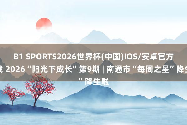 B1 SPORTS2026世界杯(中国)IOS/安卓官方下载 2026“阳光下成长”第9期 | 南通市“每周之星”降生啦