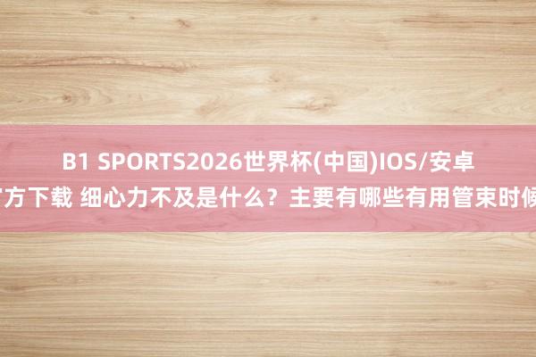 B1 SPORTS2026世界杯(中国)IOS/安卓官方下载 细心力不及是什么？主要有哪些有用管束时候？