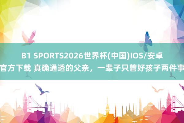 B1 SPORTS2026世界杯(中国)IOS/安卓官方下载 真确通透的父亲，一辈子只管好孩子两件事
