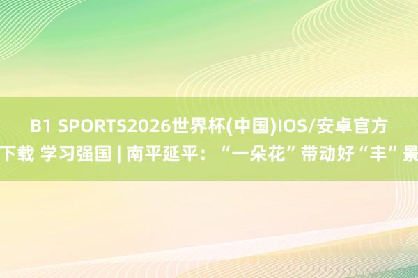 B1 SPORTS2026世界杯(中国)IOS/安卓官方下载 学习强国 | 南平延平：“一朵花”带动好“丰”景