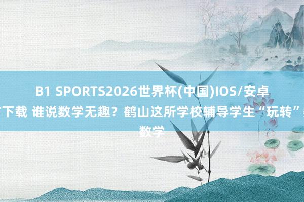B1 SPORTS2026世界杯(中国)IOS/安卓官方下载 谁说数学无趣？鹤山这所学校辅导学生“玩转”数学
