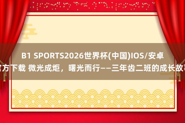 B1 SPORTS2026世界杯(中国)IOS/安卓官方下载 微光成炬，曙光而行——三年齿二班的成长故事