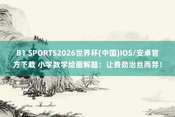 B1 SPORTS2026世界杯(中国)IOS/安卓官方下载 小学数学绘画解题：让费劲治丝而棼！