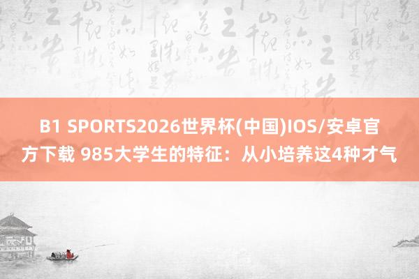 B1 SPORTS2026世界杯(中国)IOS/安卓官方下载 985大学生的特征：从小培养这4种才气