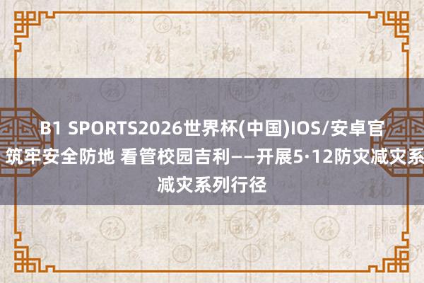 B1 SPORTS2026世界杯(中国)IOS/安卓官方下载 筑牢安全防地 看管校园吉利——开展5·12防灾减灾系列行径