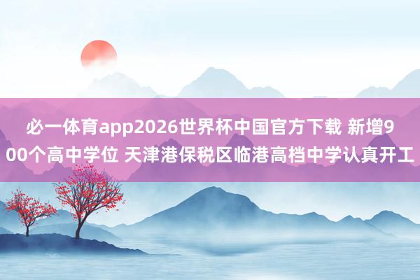 必一体育app2026世界杯中国官方下载 新增900个高中学位 天津港保税区临港高档中学认真开工