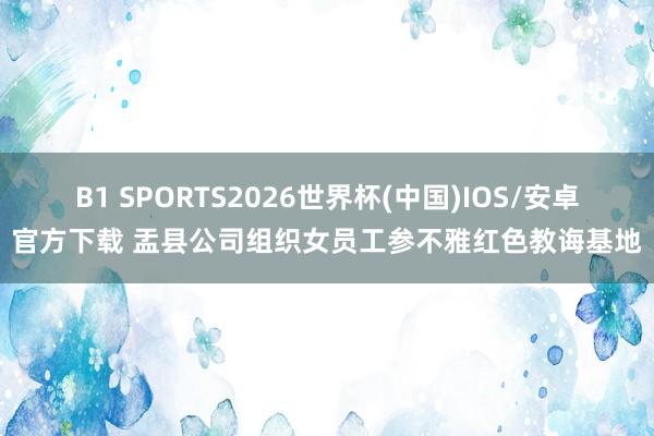 B1 SPORTS2026世界杯(中国)IOS/安卓官方下载 盂县公司组织女员工参不雅红色教诲基地