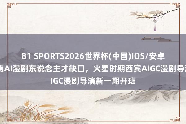 B1 SPORTS2026世界杯(中国)IOS/安卓官方下载 聚焦AI漫剧东说念主才缺口，火星时期西宾AIGC漫剧导演新一期开班