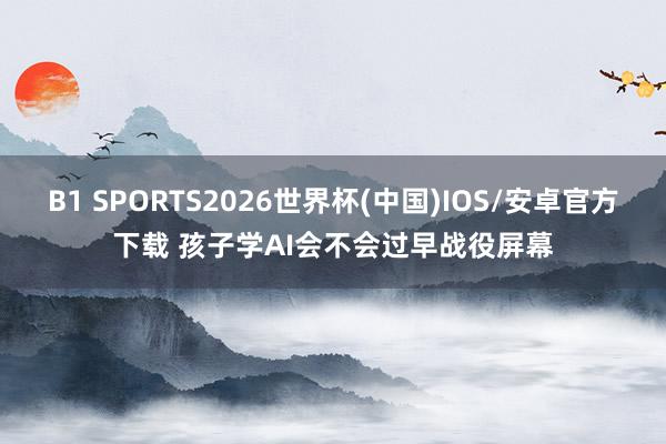 B1 SPORTS2026世界杯(中国)IOS/安卓官方下载 孩子学AI会不会过早战役屏幕