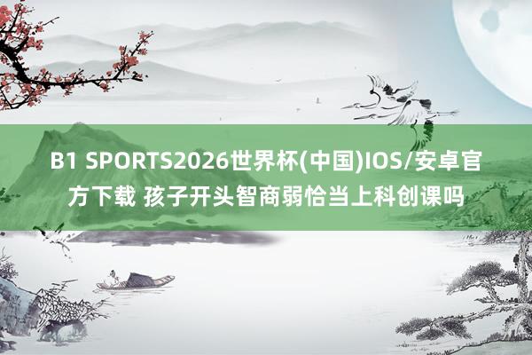 B1 SPORTS2026世界杯(中国)IOS/安卓官方下载 孩子开头智商弱恰当上科创课吗