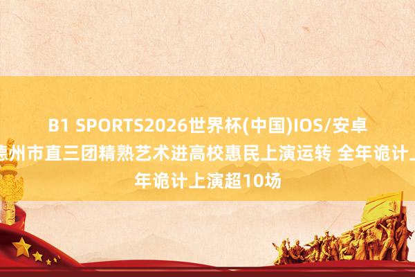 B1 SPORTS2026世界杯(中国)IOS/安卓官方下载 德州市直三团精熟艺术进高校惠民上演运转 全年诡计上演超10场
