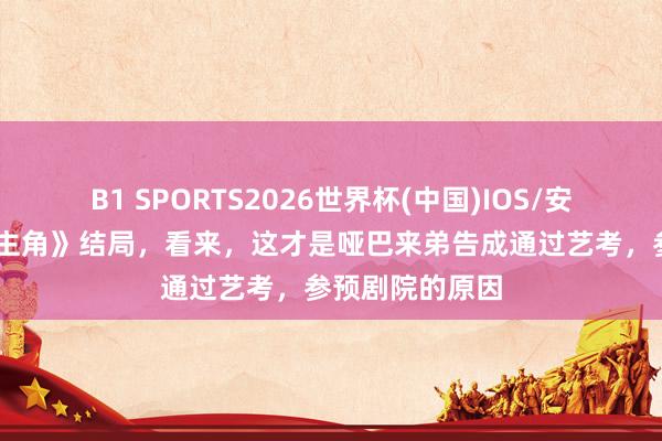 B1 SPORTS2026世界杯(中国)IOS/安卓官方下载 《主角》结局，看来，这才是哑巴来弟告成通过艺考，参预剧院的原因