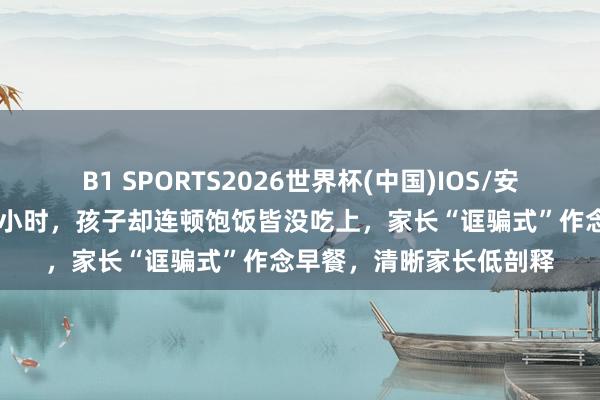 B1 SPORTS2026世界杯(中国)IOS/安卓官方下载 忙了十几个小时，孩子却连顿饱饭皆没吃上，家长“诓骗式”作念早餐，清晰家长低剖释