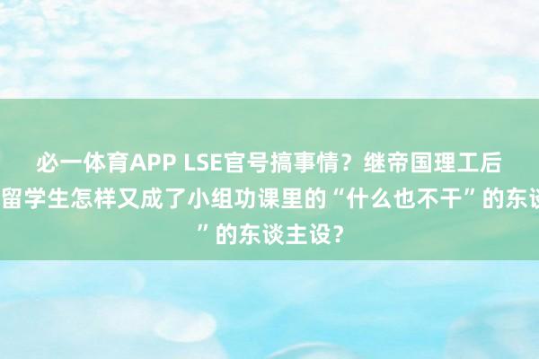 必一体育APP LSE官号搞事情?继帝国理工后,中国留学生怎样又成了小组功课里的“什么也不干”的东谈主设?