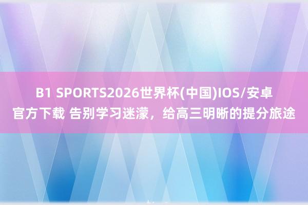B1 SPORTS2026世界杯(中国)IOS/安卓官方下载 告别学习迷濛，给高三明晰的提分旅途