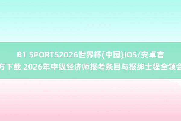B1 SPORTS2026世界杯(中国)IOS/安卓官方下载 2026年中级经济师报考条目与报绅士程全领会