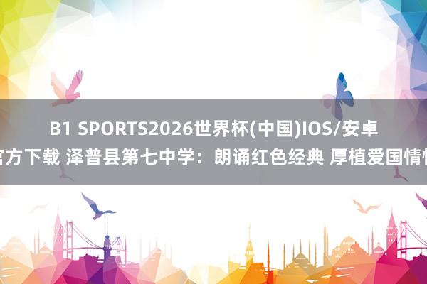 B1 SPORTS2026世界杯(中国)IOS/安卓官方下载 泽普县第七中学：朗诵红色经典 厚植爱国情愫