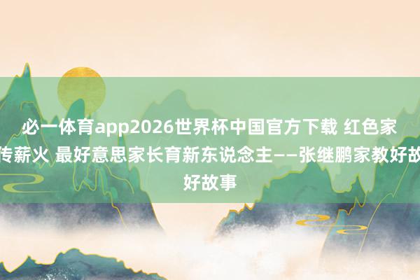 必一体育app2026世界杯中国官方下载 红色家风传薪火 最好意思家长育新东说念主——张继鹏家教好故事