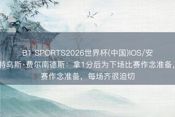 B1 SPORTS2026世界杯(中国)IOS/安卓官方下载 马特乌斯·费尔南德斯:拿1分后为下场比赛作念准备,每场齐很迫切