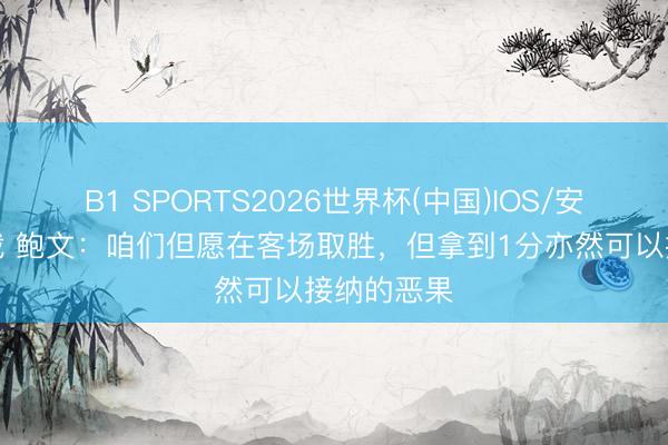 B1 SPORTS2026世界杯(中国)IOS/安卓官方下载 鲍文：咱们但愿在客场取胜，但拿到1分亦然可以接纳的恶果