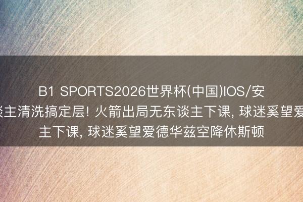 B1 SPORTS2026世界杯(中国)IOS/安卓官方下载 76东谈主清洗搞定层! 火箭出局无东谈主下课， 球迷奚望爱德华兹空降休斯顿