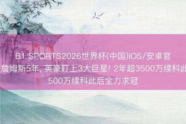 B1 SPORTS2026世界杯(中国)IOS/安卓官方下载 已追詹姆斯5年， 英豪盯上3大巨星! 2年超3500万续科此后全力求冠