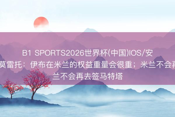 B1 SPORTS2026世界杯(中国)IOS/安卓官方下载 莫雷托：伊布在米兰的权益重量会很重；米兰不会再去签马特塔