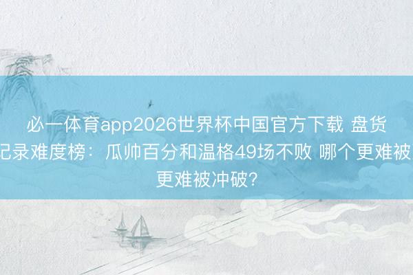 必一体育app2026世界杯中国官方下载 盘货名帅记录难度榜：瓜帅百分和温格49场不败 哪个更难被冲破？