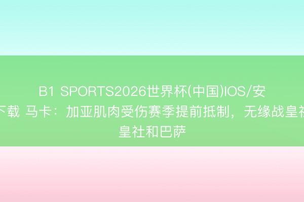B1 SPORTS2026世界杯(中国)IOS/安卓官方下载 马卡：加亚肌肉受伤赛季提前抵制，无缘战皇社和巴萨