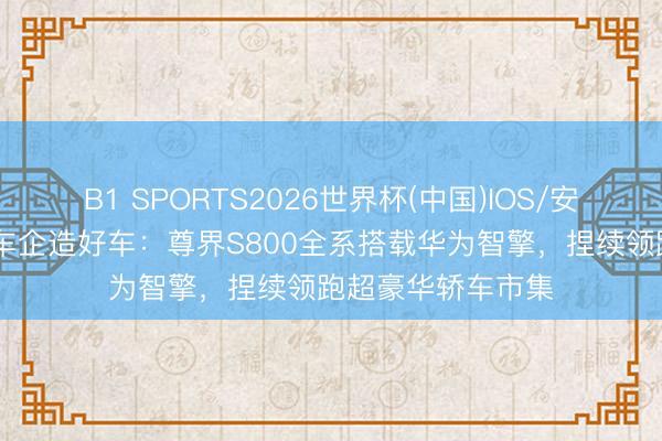 B1 SPORTS2026世界杯(中国)IOS/安卓官方下载 助力车企造好车：尊界S800全系搭载华为智擎，捏续领跑超豪华轿车市集