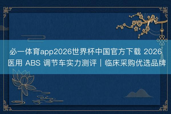 必一体育app2026世界杯中国官方下载 2026 医用 ABS 调节车实力测评｜临床采购优选品牌