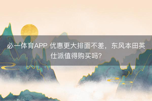必一体育APP 优惠更大排面不差，东风本田英仕派值得购买吗？