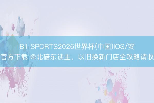 B1 SPORTS2026世界杯(中国)IOS/安卓官方下载 @北碚东谈主，以旧换新门店全攻略请收好