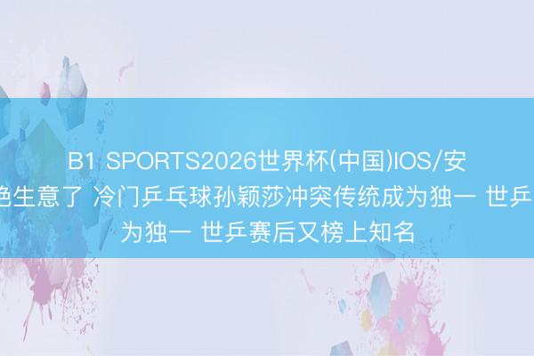 B1 SPORTS2026世界杯(中国)IOS/安卓官方下载 太绝生意了 冷门乒乓球孙颖莎冲突传统成为独一 世乒赛后又榜上知名