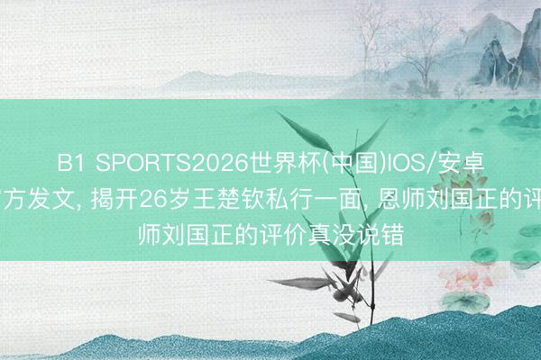 B1 SPORTS2026世界杯(中国)IOS/安卓官方下载 官方发文， 揭开26岁王楚钦私行一面， 恩师刘国正的评价真没说错