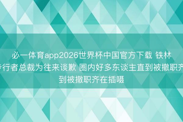必一体育app2026世界杯中国官方下载 铁林: 钦佩步行者总裁为往来谈歉 圈内好多东谈主直到被撤职齐在插嗫