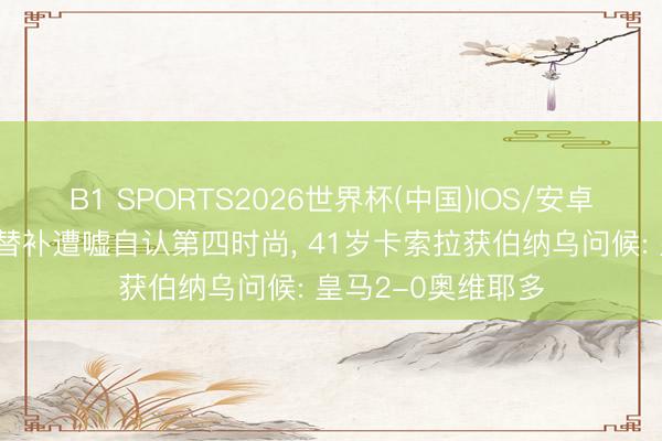 B1 SPORTS2026世界杯(中国)IOS/安卓官方下载 姆巴佩替补遭嘘自认第四时尚， 41岁卡索拉获伯纳乌问候: 皇马2-0奥维耶多