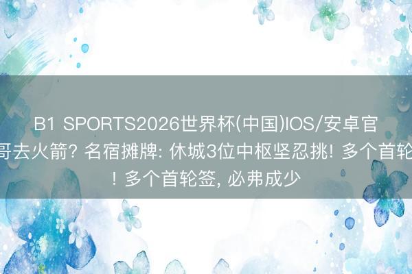 B1 SPORTS2026世界杯(中国)IOS/安卓官方下载 字母哥去火箭? 名宿摊牌: 休城3位中枢坚忍挑! 多个首轮签， 必弗成少