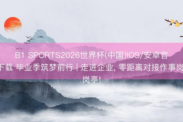 B1 SPORTS2026世界杯(中国)IOS/安卓官方下载 毕业季筑梦前行 | 走进企业， 零距离对接作事岗亭!