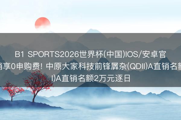 B1 SPORTS2026世界杯(中国)IOS/安卓官方下载 直销享0申购费! 中原大家科技前锋羼杂(QDII)A直销名额2万元逐日