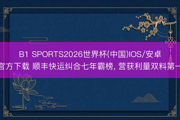B1 SPORTS2026世界杯(中国)IOS/安卓官方下载 顺丰快运纠合七年霸榜， 营获利量双料第一