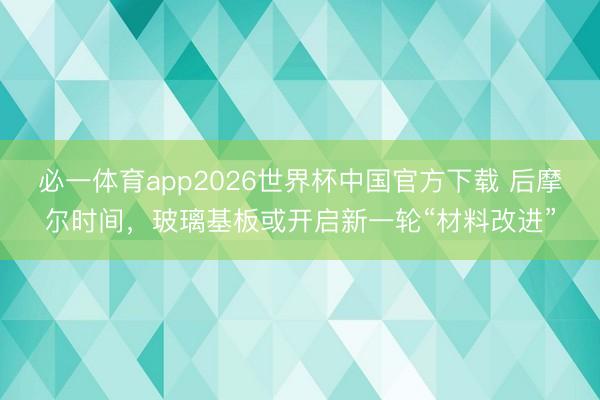 必一体育app2026世界杯中国官方下载 后摩尔时间，玻璃基板或开启新一轮“材料改进”