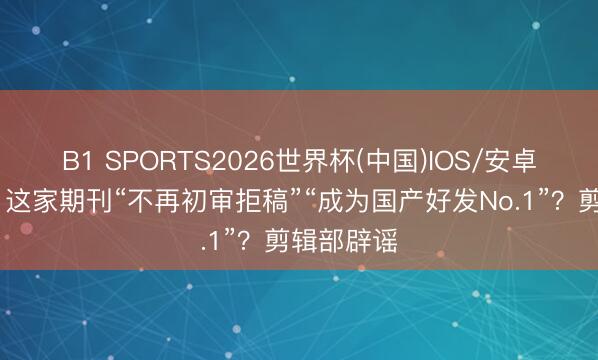 B1 SPORTS2026世界杯(中国)IOS/安卓官方下载 这家期刊“不再初审拒稿”“成为国产好发No.1”？剪辑部辟谣